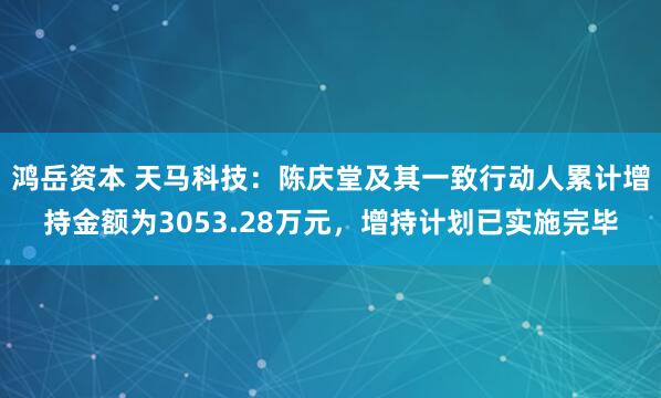 鸿岳资本 天马科技：陈庆堂及其一致行动人累计增持金额为3053.28万元，增持计划已实施完毕