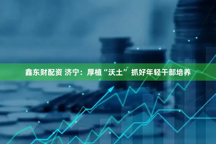 鑫东财配资 济宁：厚植“沃土” 抓好年轻干部培养