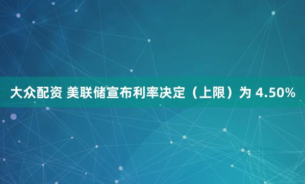 大众配资 美联储宣布利率决定（上限）为 4.50%
