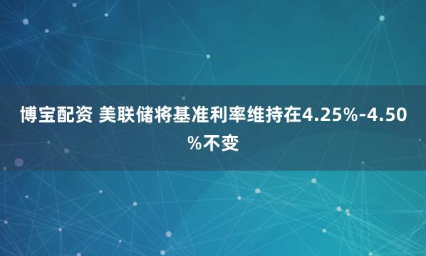 博宝配资 美联储将基准利率维持在4.25%-4.50%不变