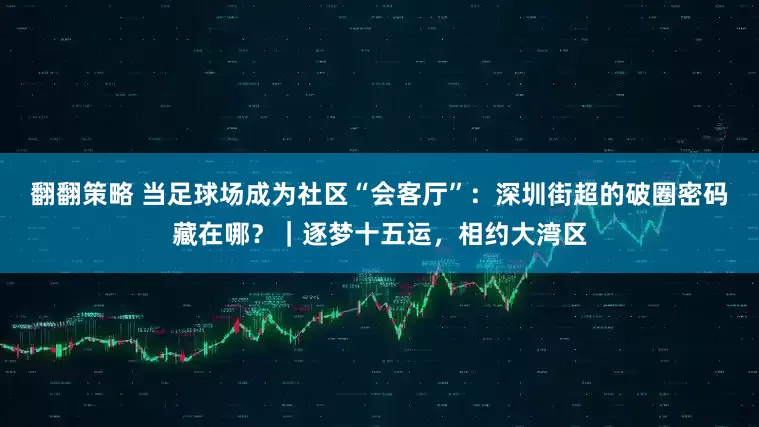 翻翻策略 当足球场成为社区“会客厅”：深圳街超的破圈密码藏在哪？｜逐梦十五运，相约大湾区