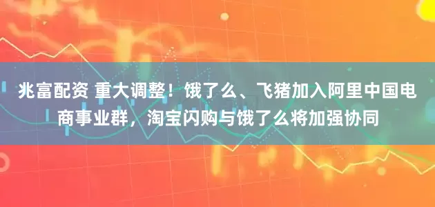 兆富配资 重大调整！饿了么、飞猪加入阿里中国电商事业群，淘宝闪购与饿了么将加强协同