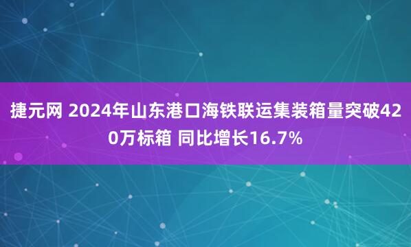 捷元网 2024年山东港口海铁联运集装箱量突破420万标箱 同比增长16.7%