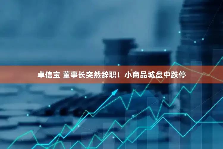 卓信宝 董事长突然辞职！小商品城盘中跌停