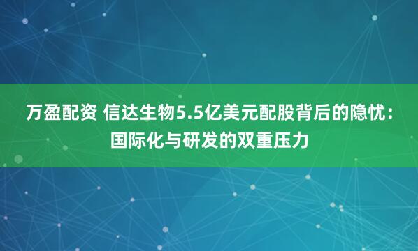 万盈配资 信达生物5.5亿美元配股背后的隐忧：国际化与研发的双重压力