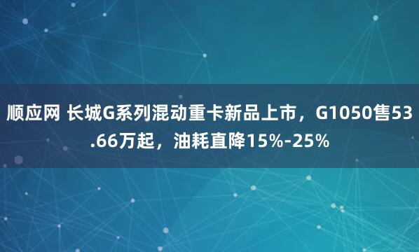 顺应网 长城G系列混动重卡新品上市，G1050售53.66万起，油耗直降15%-25%