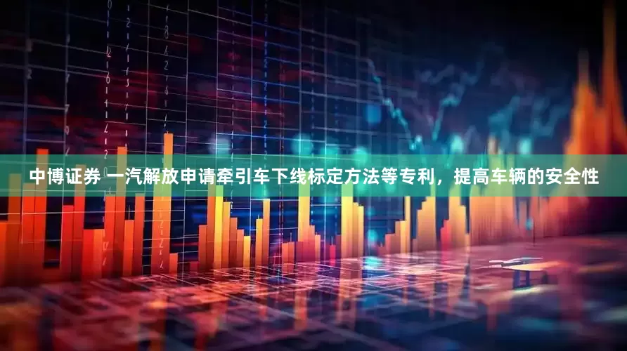 中博证券 一汽解放申请牵引车下线标定方法等专利，提高车辆的安全性