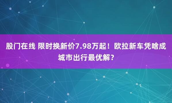 股门在线 限时换新价7.98万起！欧拉新车凭啥成城市出行最优解？