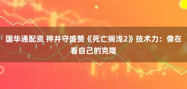 国华通配资 押井守盛赞《死亡搁浅2》技术力：像在看自己的克隆