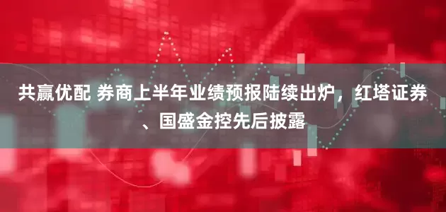 共赢优配 券商上半年业绩预报陆续出炉，红塔证券、国盛金控先后披露