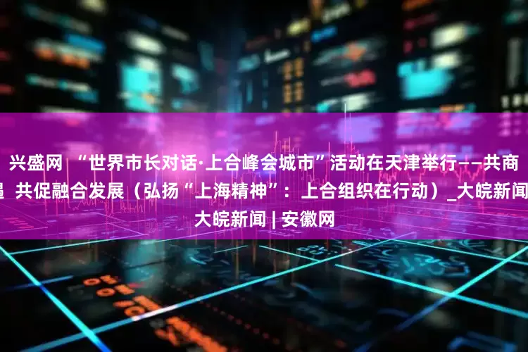 兴盛网  “世界市长对话·上合峰会城市”活动在天津举行——共商合作机遇  共促融合发展（弘扬“上海精神”：上合组织在行动）_大皖新闻 | 安徽网