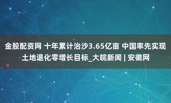 金股配资网 十年累计治沙3.65亿亩 中国率先实现土地退化零增长目标_大皖新闻 | 安徽网
