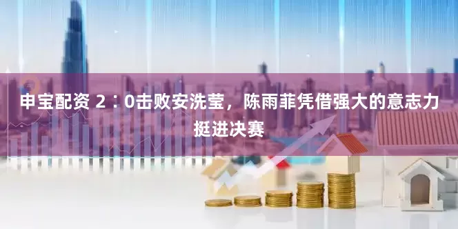 申宝配资 2∶0击败安洗莹，陈雨菲凭借强大的意志力挺进决赛