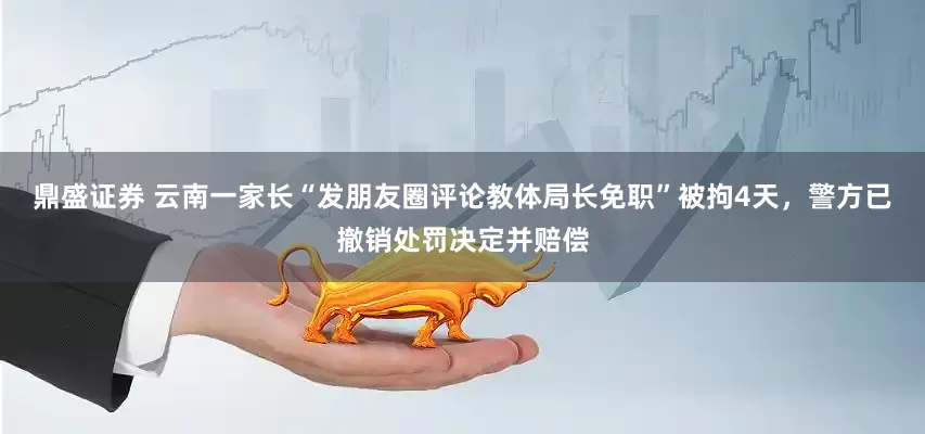 鼎盛证券 云南一家长“发朋友圈评论教体局长免职”被拘4天，警方已撤销处罚决定并赔偿