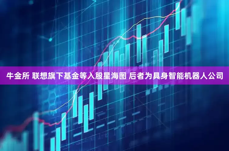 牛金所 联想旗下基金等入股星海图 后者为具身智能机器人公司