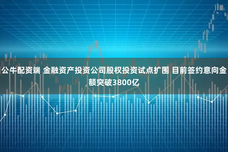 公牛配资端 金融资产投资公司股权投资试点扩围 目前签约意向金额突破3800亿