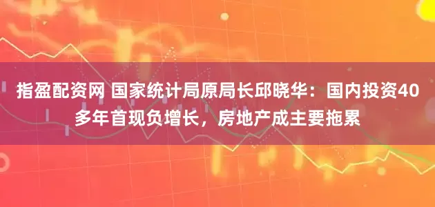 指盈配资网 国家统计局原局长邱晓华：国内投资40多年首现负增长，房地产成主要拖累