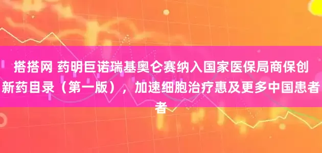 搭搭网 药明巨诺瑞基奥仑赛纳入国家医保局商保创新药目录（第一版），加速细胞治疗惠及更多中国患者
