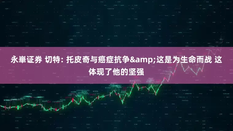 永崋证券 切特: 托皮奇与癌症抗争&这是为生命而战 这体现了他的坚强