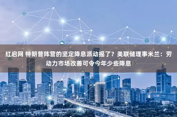 红启网 特朗普阵营的坚定降息派动摇了？美联储理事米兰：劳动力市场改善可令今年少些降息