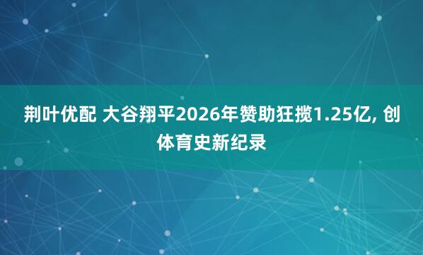 荆叶优配 大谷翔平2026年赞助狂揽1.25亿, 创体育史新纪录